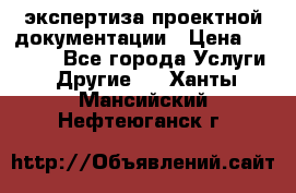 экспертиза проектной документации › Цена ­ 10 000 - Все города Услуги » Другие   . Ханты-Мансийский,Нефтеюганск г.